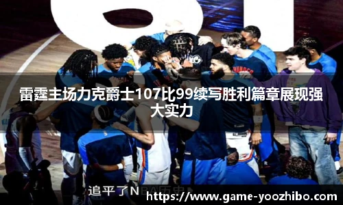 雷霆主场力克爵士107比99续写胜利篇章展现强大实力
